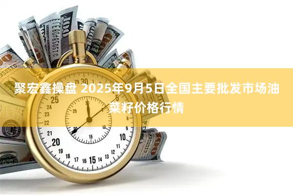 聚宏鑫操盘 2025年9月5日全国主要批发市场油菜籽价格行情