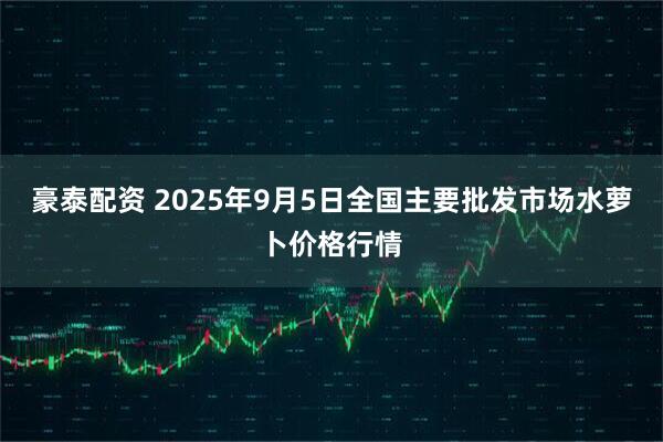 豪泰配资 2025年9月5日全国主要批发市场水萝卜价格行情