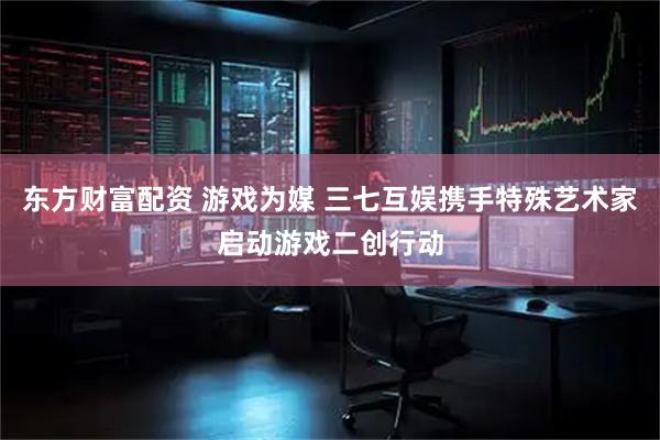东方财富配资 游戏为媒 三七互娱携手特殊艺术家启动游戏二创行动