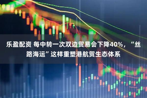 乐盈配资 每中转一次双边贸易会下降40%，“丝路海运”这样重塑港航贸生态体系