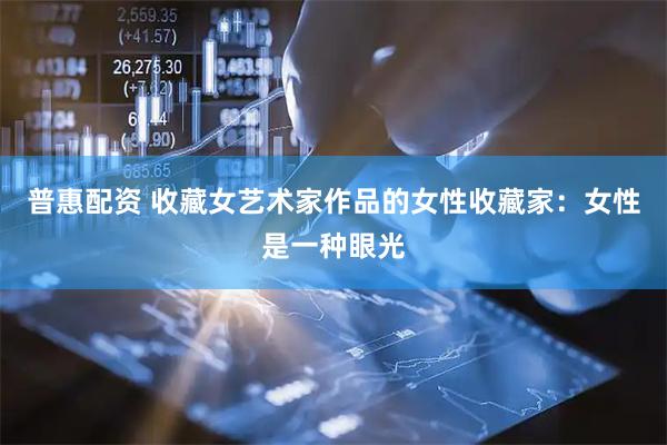 普惠配资 收藏女艺术家作品的女性收藏家：女性是一种眼光