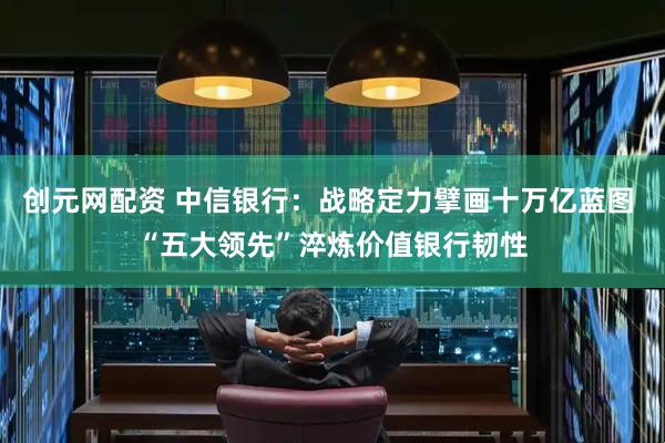 创元网配资 中信银行：战略定力擘画十万亿蓝图 “五大领先”淬炼价值银行韧性