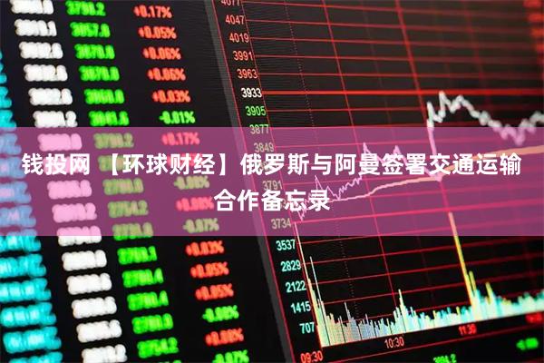 钱投网 【环球财经】俄罗斯与阿曼签署交通运输合作备忘录