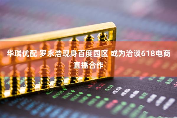 华瑞优配 罗永浩现身百度园区 或为洽谈618电商直播合作
