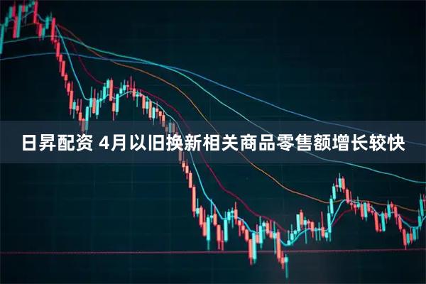 日昇配资 4月以旧换新相关商品零售额增长较快