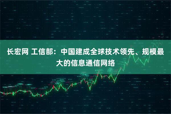 长宏网 工信部：中国建成全球技术领先、规模最大的信息通信网络