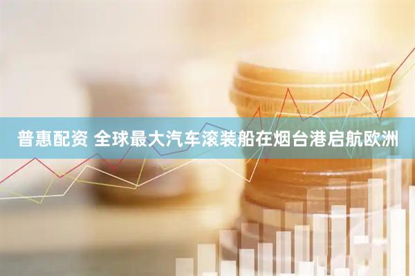 普惠配资 全球最大汽车滚装船在烟台港启航欧洲