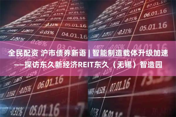 全民配资 沪市债券新语 | 智能制造载体升级加速——探访东久新经济REIT东久（无锡）智造园