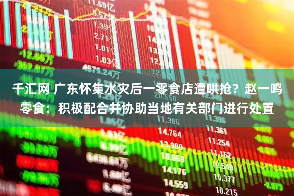 千汇网 广东怀集水灾后一零食店遭哄抢？赵一鸣零食：积极配合并协助当地有关部门进行处置