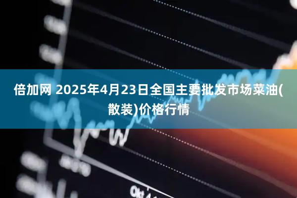 倍加网 2025年4月23日全国主要批发市场菜油(散装)价格行情