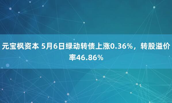 元宝枫资本 5月6日绿动转债上涨0.36%，转股溢价率46.86%