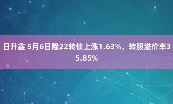 日升鑫 5月6日隆22转债上涨1.63%，转股溢价率35.85%