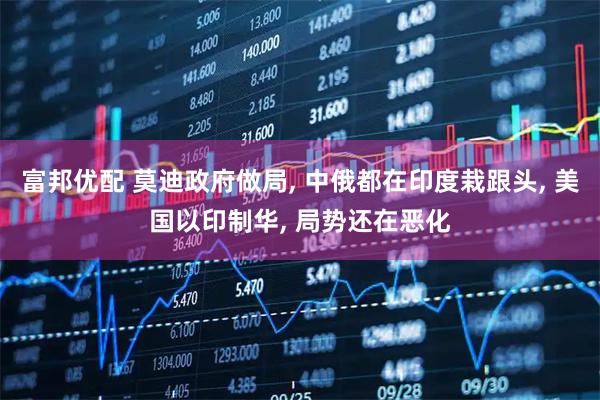 富邦优配 莫迪政府做局, 中俄都在印度栽跟头, 美国以印制华, 局势还在恶化