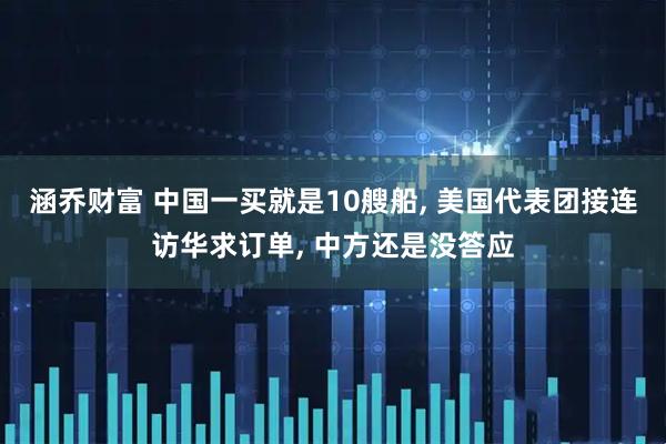涵乔财富 中国一买就是10艘船, 美国代表团接连访华求订单, 中方还是没答应