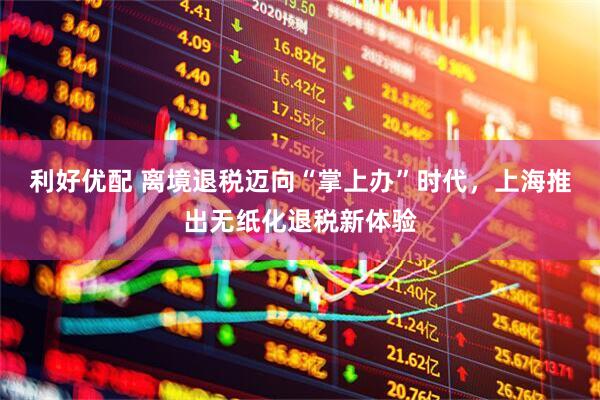 利好优配 离境退税迈向“掌上办”时代，上海推出无纸化退税新体验