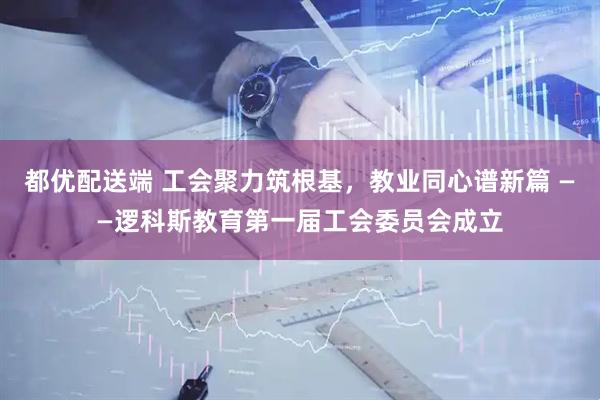 都优配送端 工会聚力筑根基，教业同心谱新篇 ——逻科斯教育第一届工会委员会成立