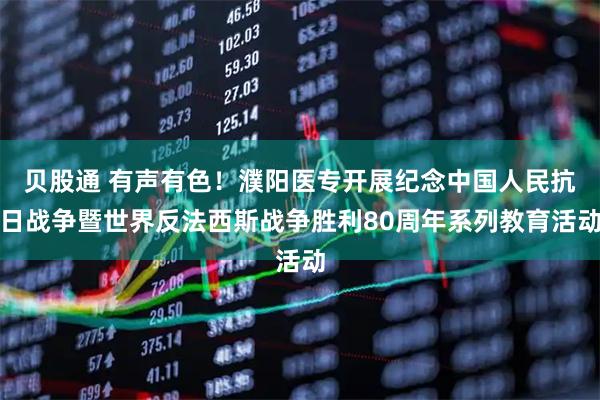 贝股通 有声有色！濮阳医专开展纪念中国人民抗日战争暨世界反法西斯战争胜利80周年系列教育活动