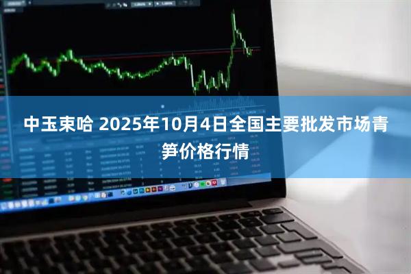 中玉束哈 2025年10月4日全国主要批发市场青笋价格行情