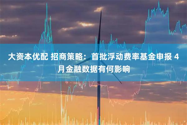 大资本优配 招商策略：首批浮动费率基金申报 4月金融数据有何影响