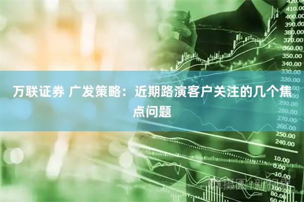 万联证券 广发策略：近期路演客户关注的几个焦点问题