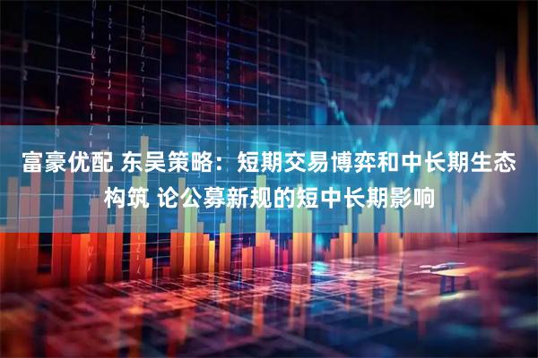 富豪优配 东吴策略：短期交易博弈和中长期生态构筑 论公募新规的短中长期影响