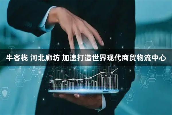 牛客栈 河北廊坊 加速打造世界现代商贸物流中心