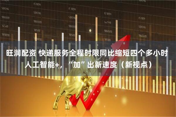 旺润配资 快递服务全程时限同比缩短四个多小时 人工智能+，“加”出新速度（新视点）