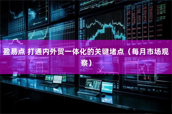 盈易点 打通内外贸一体化的关键堵点（每月市场观察）