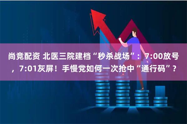 尚竞配资 北医三院建档“秒杀战场”：7:00放号，7:01灰屏！手慢党如何一次抢中“通行码”？