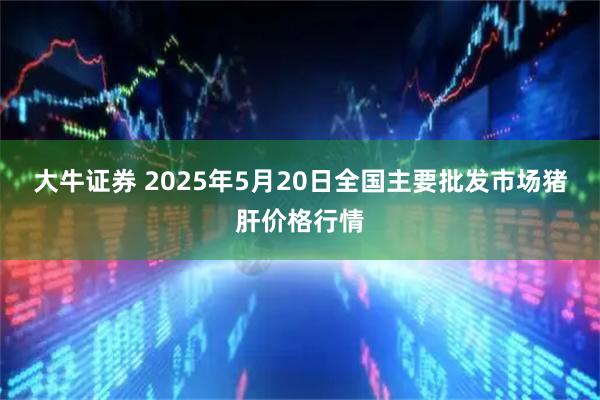 大牛证券 2025年5月20日全国主要批发市场猪肝价格行情