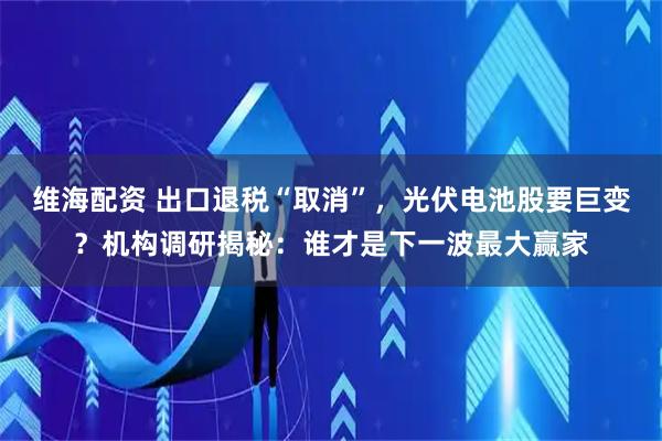 维海配资 出口退税“取消”，光伏电池股要巨变？机构调研揭秘：谁才是下一波最大赢家