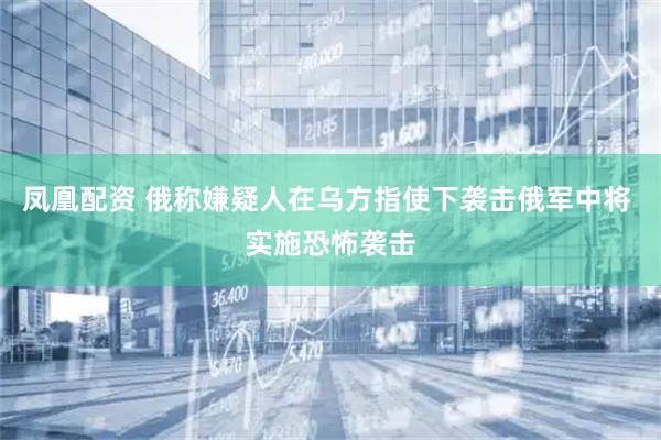 凤凰配资 俄称嫌疑人在乌方指使下袭击俄军中将 实施恐怖袭击