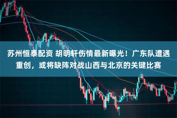 苏州恒泰配资 胡明轩伤情最新曝光！广东队遭遇重创，或将缺阵对战山西与北京的关键比赛