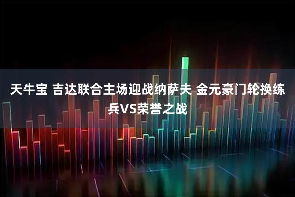 天牛宝 吉达联合主场迎战纳萨夫 金元豪门轮换练兵VS荣誉之战