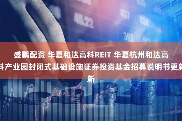 盛鹏配资 华夏和达高科REIT 华夏杭州和达高科产业园封闭式基础设施证券投资基金招募说明书更新