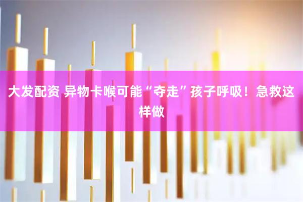 大发配资 异物卡喉可能“夺走”孩子呼吸！急救这样做