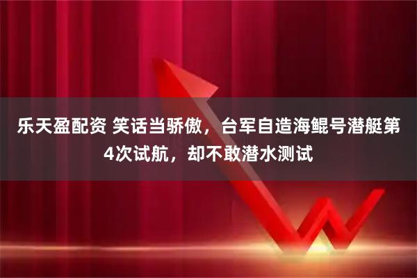 乐天盈配资 笑话当骄傲，台军自造海鲲号潜艇第4次试航，却不敢潜水测试