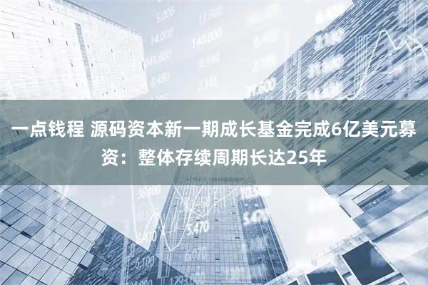 一点钱程 源码资本新一期成长基金完成6亿美元募资：整体存续周期长达25年