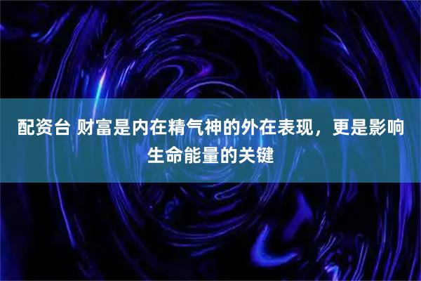 配资台 财富是内在精气神的外在表现，更是影响生命能量的关键