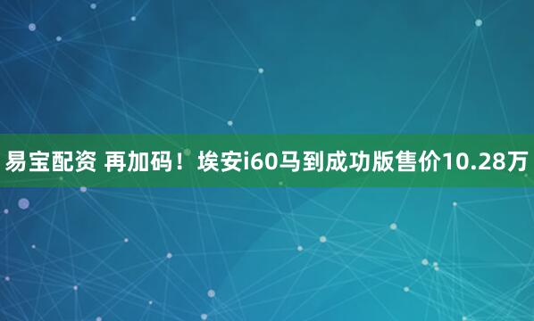 易宝配资 再加码！埃安i60马到成功版售价10.28万