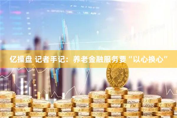 亿操盘 记者手记：养老金融服务要“以心换心”