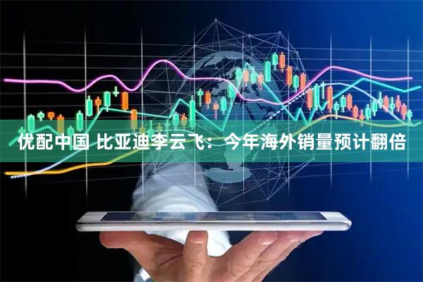 优配中国 比亚迪李云飞：今年海外销量预计翻倍