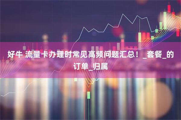 好牛 流量卡办理时常见高频问题汇总！_套餐_的订单_归属